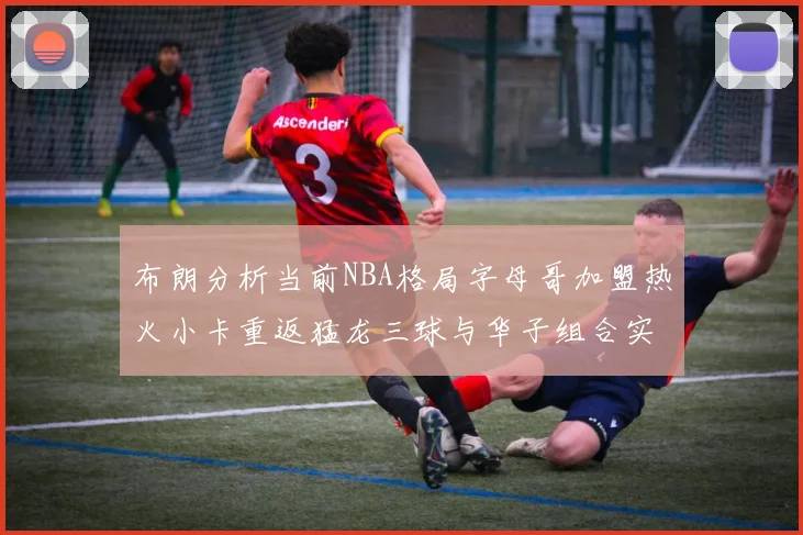布朗分析当前NBA格局字母哥加盟热火小卡重返猛龙三球与华子组合实力强劲