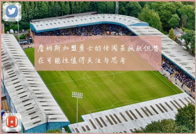 詹姆斯加盟勇士的传闻虽疯狂但潜在可能性值得关注与思考