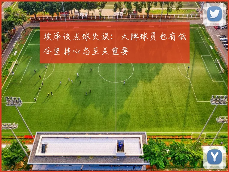 埃泽谈点球失误：大牌球员也有低谷坚持心态至关重要