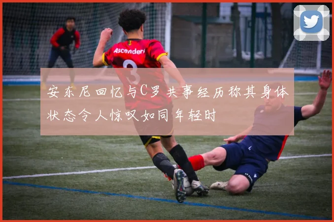 安东尼回忆与C罗共事经历称其身体状态令人惊叹如同年轻时