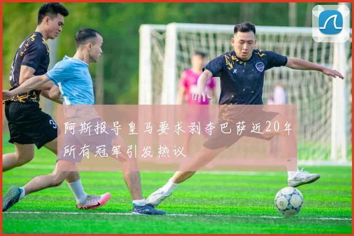 阿斯报导皇马要求剥夺巴萨近20年所有冠军引发热议
