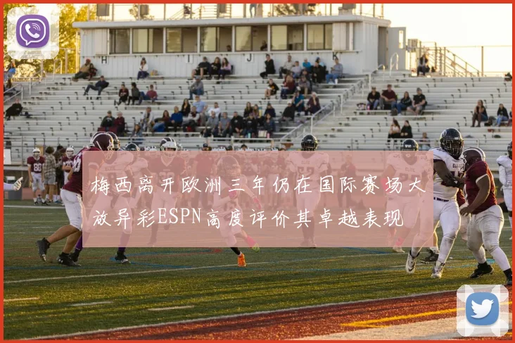 梅西离开欧洲三年仍在国际赛场大放异彩ESPN高度评价其卓越表现