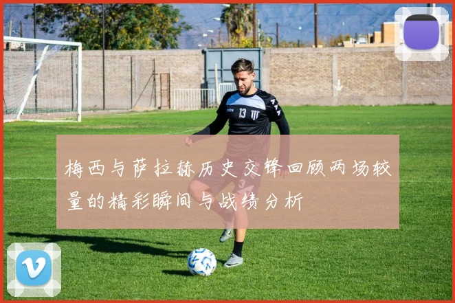 梅西与萨拉赫历史交锋回顾两场较量的精彩瞬间与战绩分析