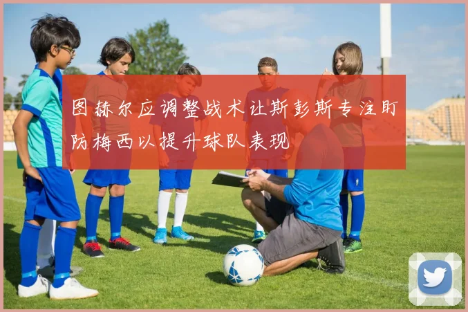 图赫尔应调整战术让斯彭斯专注盯防梅西以提升球队表现