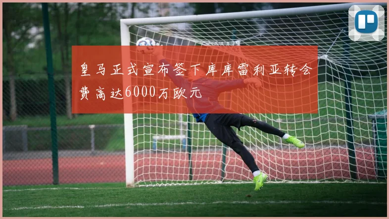 皇马正式宣布签下库库雷利亚转会费高达6000万欧元