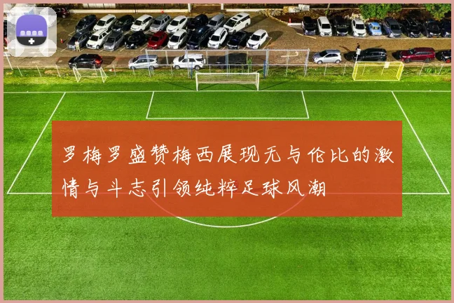 罗梅罗盛赞梅西展现无与伦比的激情与斗志引领纯粹足球风潮