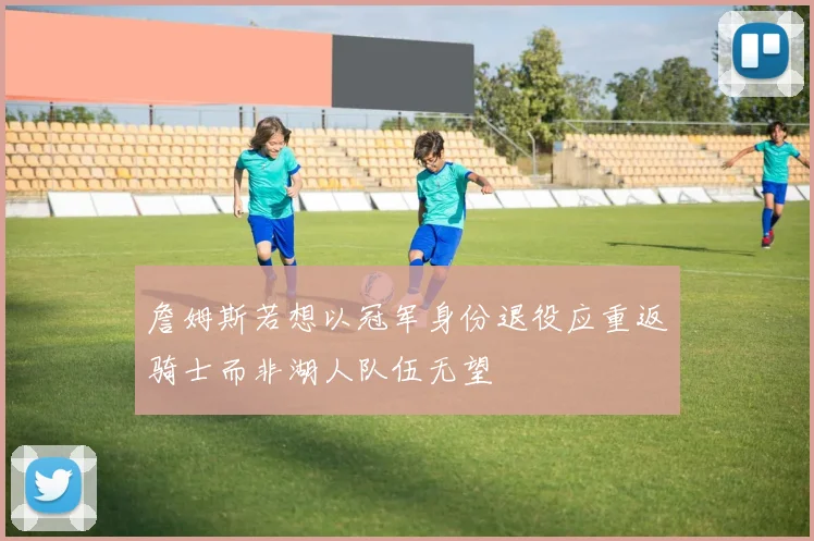詹姆斯若想以冠军身份退役应重返骑士而非湖人队伍无望